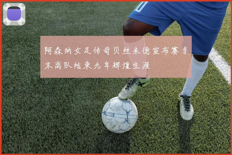 阿森纳女足传奇贝丝米德宣布赛季末离队结束九年辉煌生涯