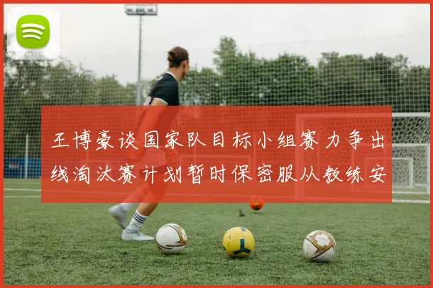 王博豪谈国家队目标小组赛力争出线淘汰赛计划暂时保密服从教练安排