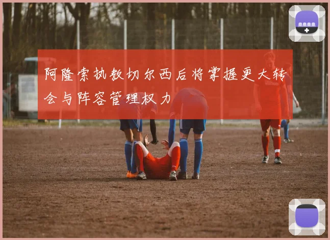 阿隆索执教切尔西后将掌握更大转会与阵容管理权力