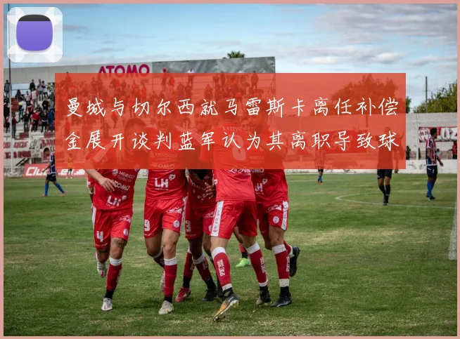 曼城与切尔西就马雷斯卡离任补偿金展开谈判蓝军认为其离职导致球队崩盘