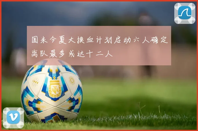 国米今夏大换血计划启动六人确定离队最多或达十二人