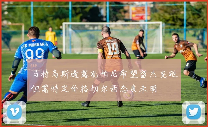 马特乌斯透露孔帕尼希望留杰克逊但需特定价格切尔西态度未明